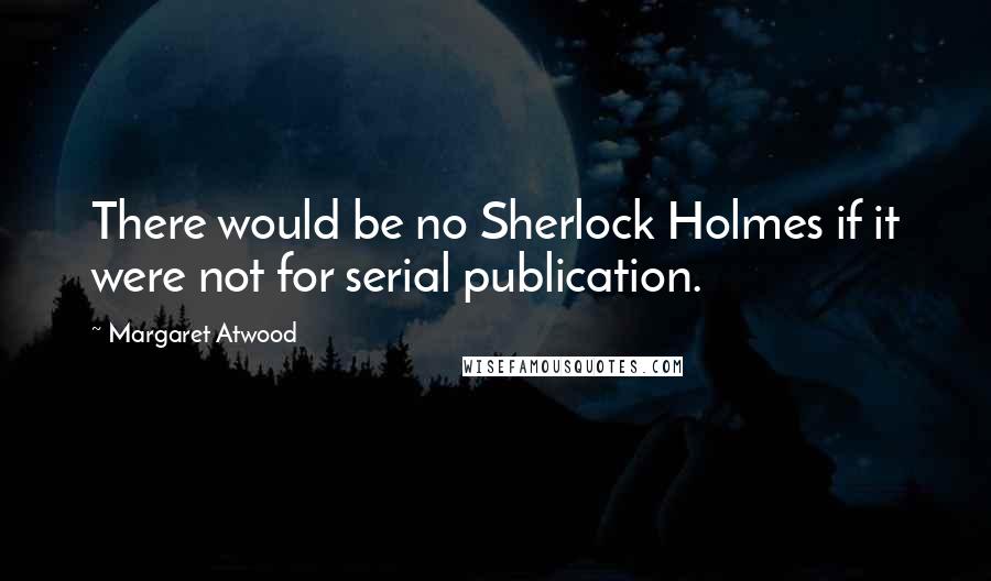 Margaret Atwood Quotes: There would be no Sherlock Holmes if it were not for serial publication.