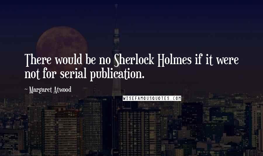 Margaret Atwood Quotes: There would be no Sherlock Holmes if it were not for serial publication.