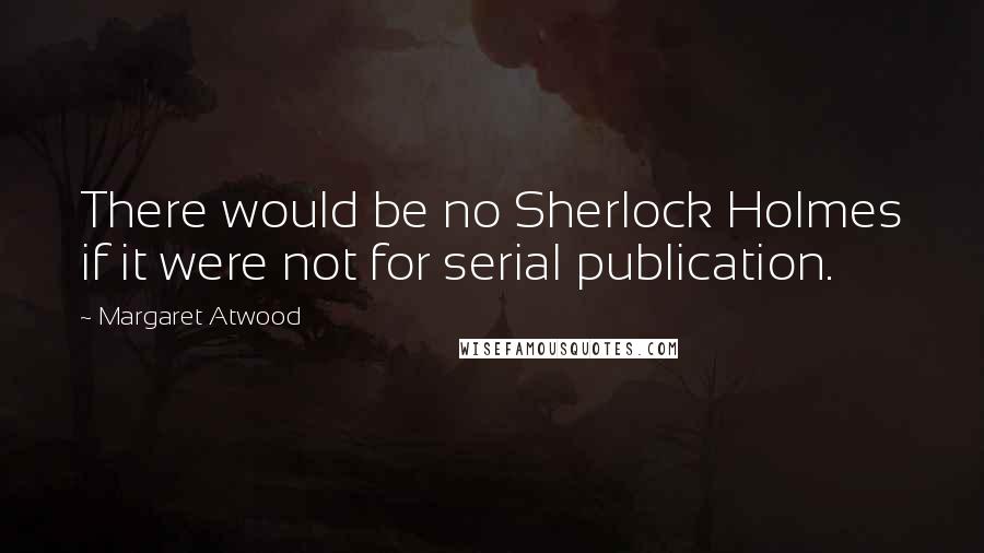 Margaret Atwood Quotes: There would be no Sherlock Holmes if it were not for serial publication.