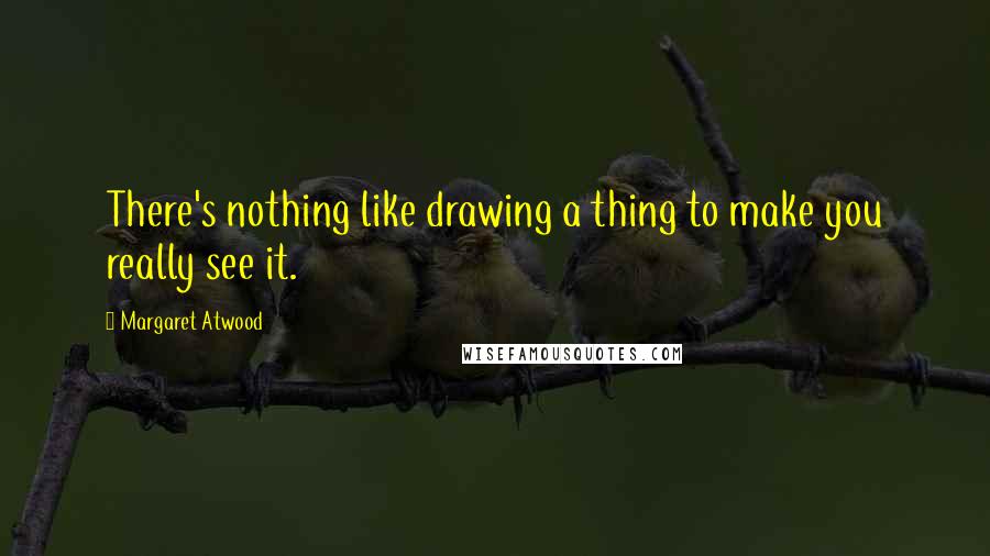 Margaret Atwood Quotes: There's nothing like drawing a thing to make you really see it.
