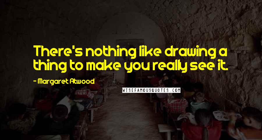 Margaret Atwood Quotes: There's nothing like drawing a thing to make you really see it.