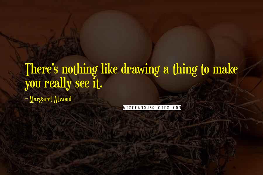 Margaret Atwood Quotes: There's nothing like drawing a thing to make you really see it.
