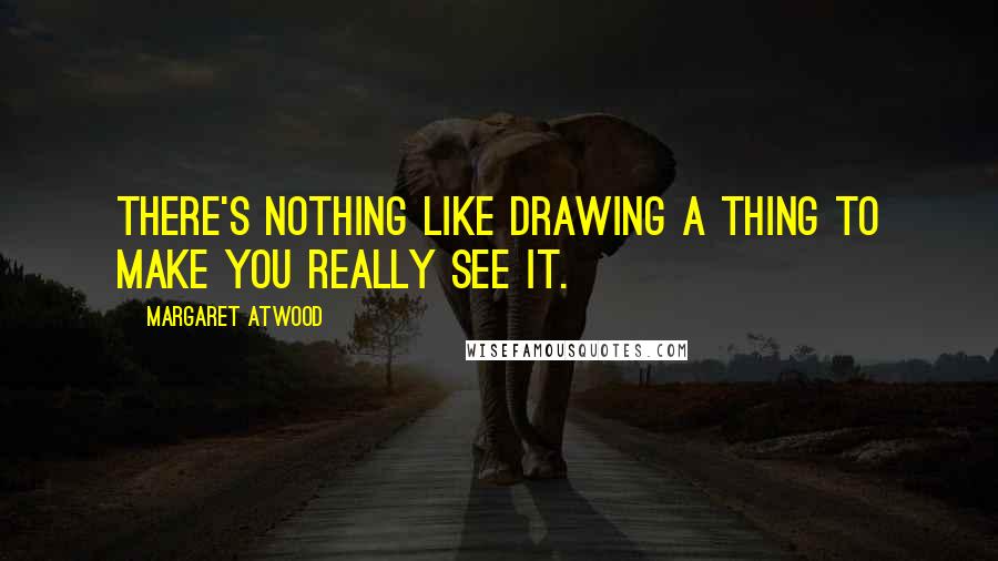 Margaret Atwood Quotes: There's nothing like drawing a thing to make you really see it.