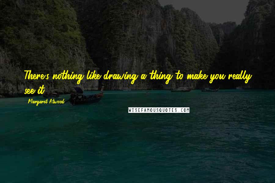 Margaret Atwood Quotes: There's nothing like drawing a thing to make you really see it.