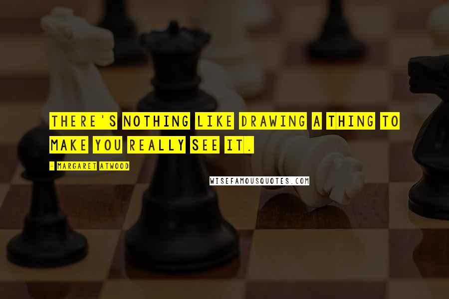 Margaret Atwood Quotes: There's nothing like drawing a thing to make you really see it.