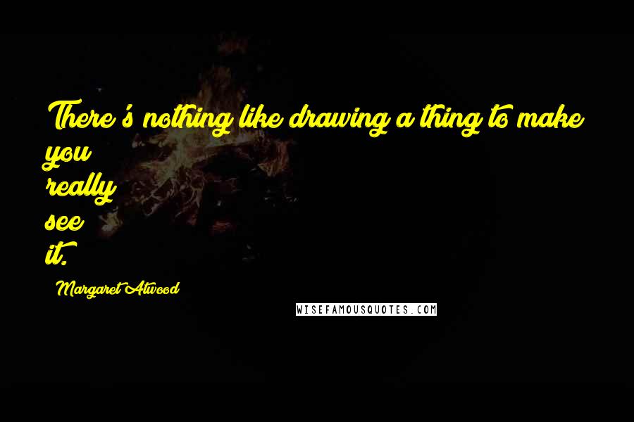 Margaret Atwood Quotes: There's nothing like drawing a thing to make you really see it.