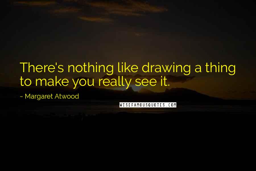 Margaret Atwood Quotes: There's nothing like drawing a thing to make you really see it.