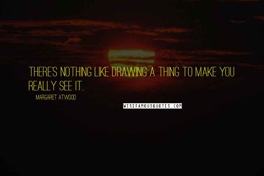 Margaret Atwood Quotes: There's nothing like drawing a thing to make you really see it.
