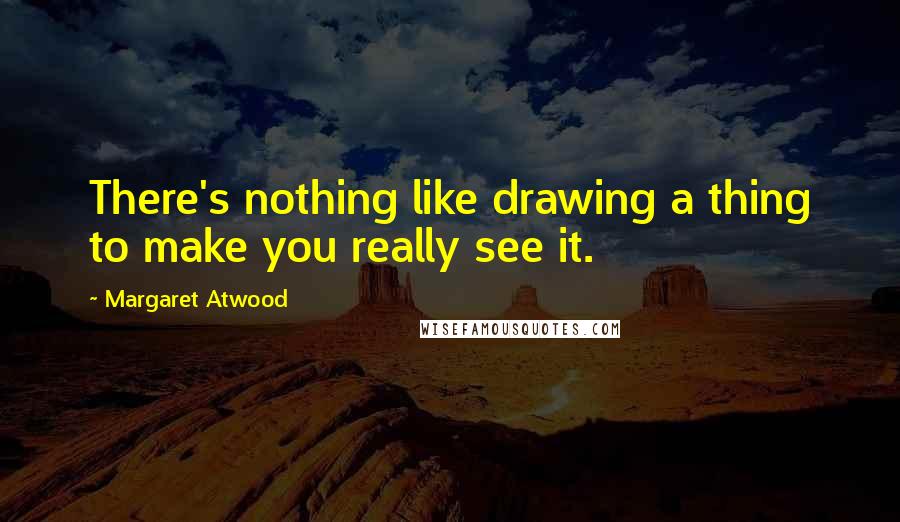 Margaret Atwood Quotes: There's nothing like drawing a thing to make you really see it.