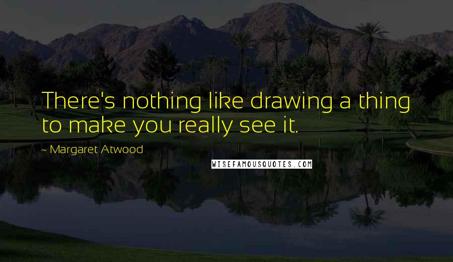Margaret Atwood Quotes: There's nothing like drawing a thing to make you really see it.
