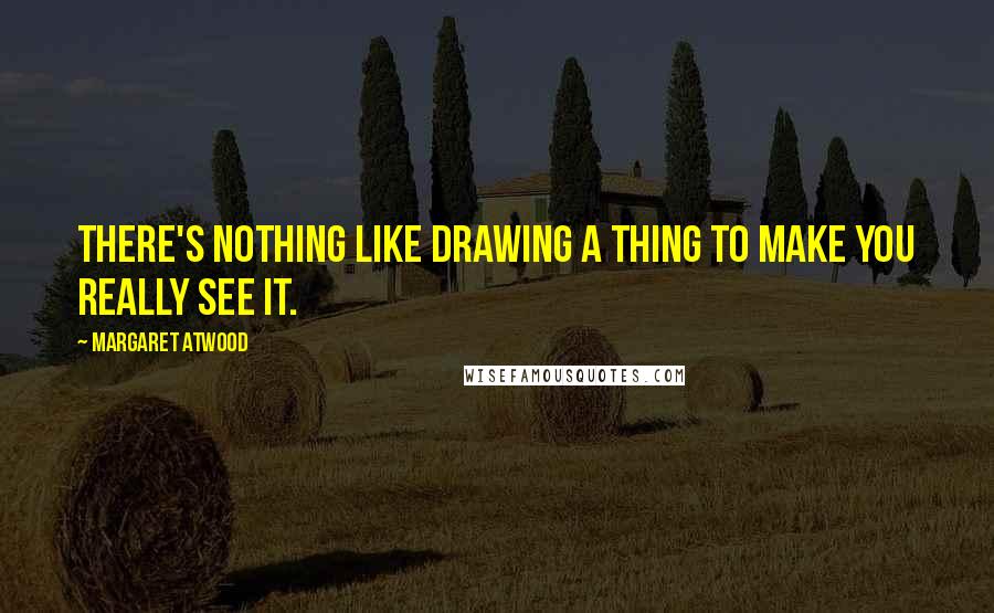 Margaret Atwood Quotes: There's nothing like drawing a thing to make you really see it.