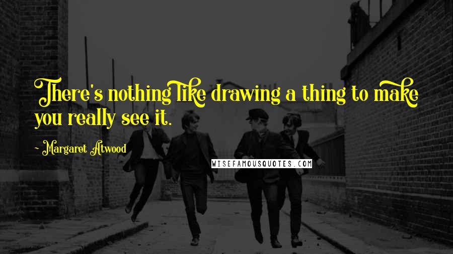 Margaret Atwood Quotes: There's nothing like drawing a thing to make you really see it.
