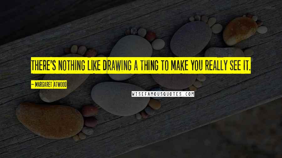 Margaret Atwood Quotes: There's nothing like drawing a thing to make you really see it.
