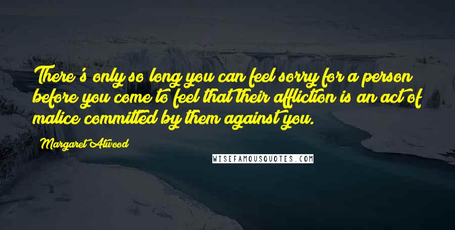 Margaret Atwood Quotes: There's only so long you can feel sorry for a person before you come to feel that their affliction is an act of malice committed by them against you.