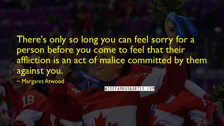 Margaret Atwood Quotes: There's only so long you can feel sorry for a person before you come to feel that their affliction is an act of malice committed by them against you.