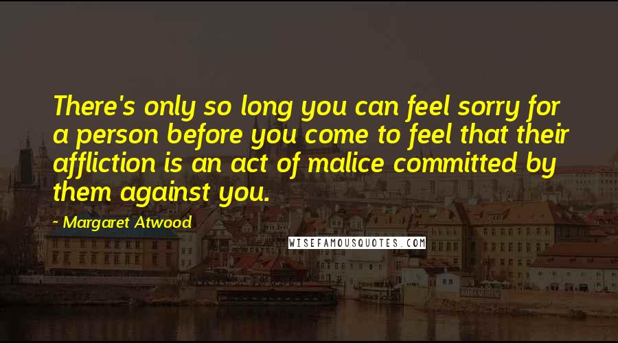 Margaret Atwood Quotes: There's only so long you can feel sorry for a person before you come to feel that their affliction is an act of malice committed by them against you.