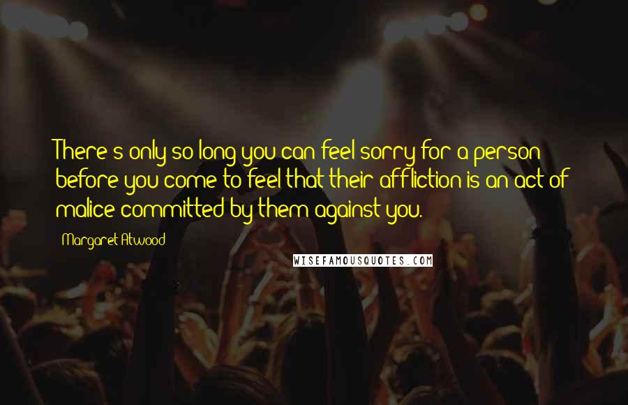 Margaret Atwood Quotes: There's only so long you can feel sorry for a person before you come to feel that their affliction is an act of malice committed by them against you.