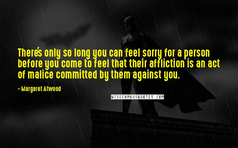 Margaret Atwood Quotes: There's only so long you can feel sorry for a person before you come to feel that their affliction is an act of malice committed by them against you.