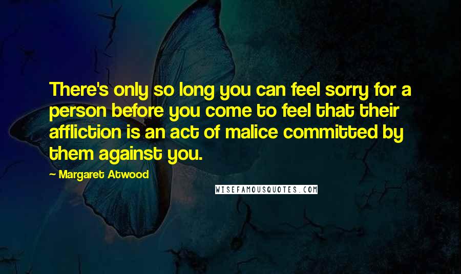 Margaret Atwood Quotes: There's only so long you can feel sorry for a person before you come to feel that their affliction is an act of malice committed by them against you.