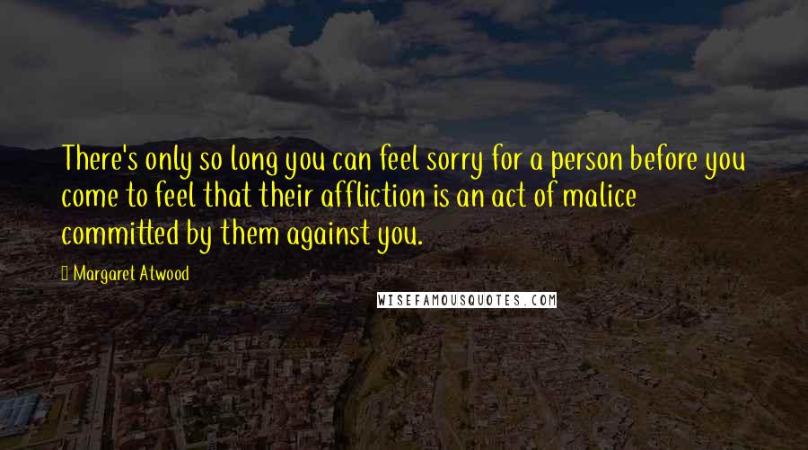 Margaret Atwood Quotes: There's only so long you can feel sorry for a person before you come to feel that their affliction is an act of malice committed by them against you.