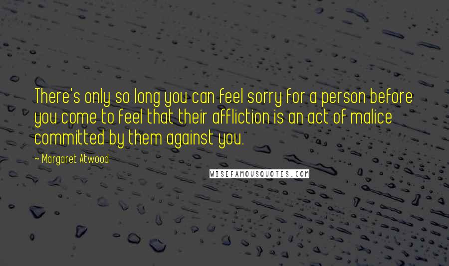 Margaret Atwood Quotes: There's only so long you can feel sorry for a person before you come to feel that their affliction is an act of malice committed by them against you.