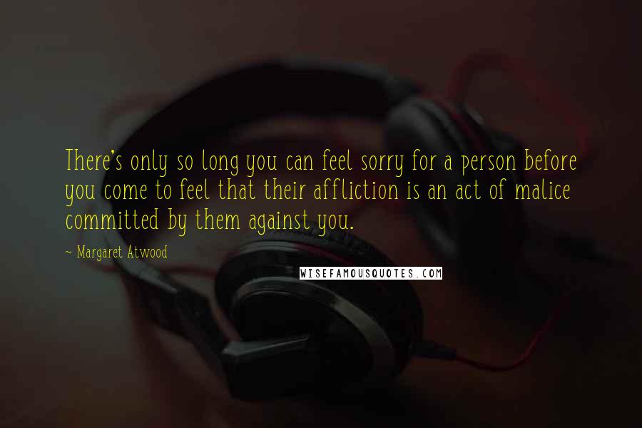 Margaret Atwood Quotes: There's only so long you can feel sorry for a person before you come to feel that their affliction is an act of malice committed by them against you.