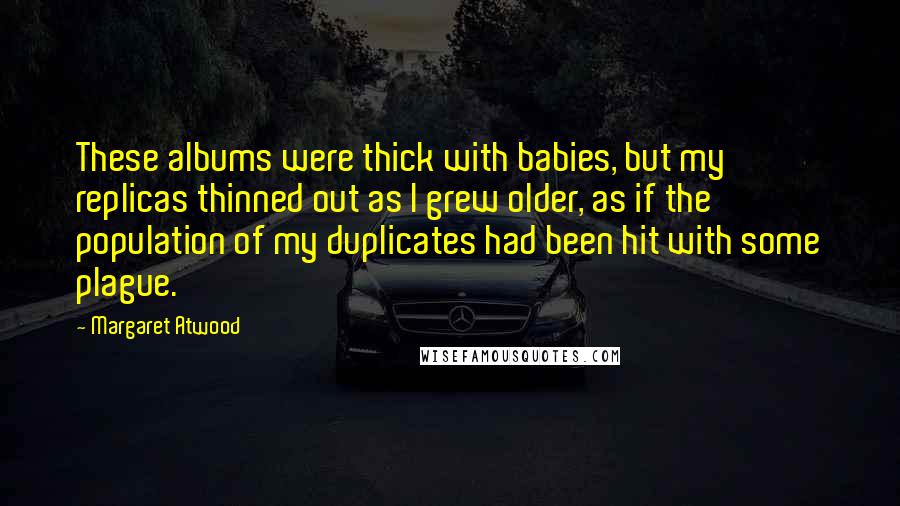 Margaret Atwood Quotes: These albums were thick with babies, but my replicas thinned out as I grew older, as if the population of my duplicates had been hit with some plague.