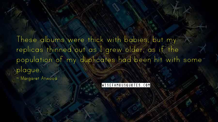 Margaret Atwood Quotes: These albums were thick with babies, but my replicas thinned out as I grew older, as if the population of my duplicates had been hit with some plague.