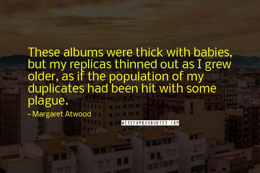 Margaret Atwood Quotes: These albums were thick with babies, but my replicas thinned out as I grew older, as if the population of my duplicates had been hit with some plague.