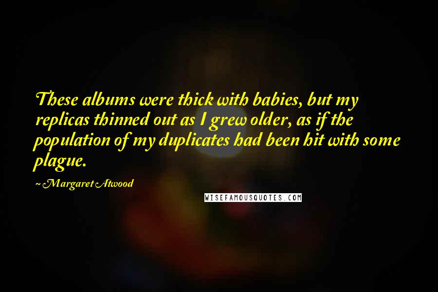 Margaret Atwood Quotes: These albums were thick with babies, but my replicas thinned out as I grew older, as if the population of my duplicates had been hit with some plague.