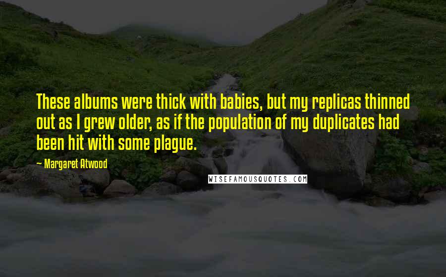 Margaret Atwood Quotes: These albums were thick with babies, but my replicas thinned out as I grew older, as if the population of my duplicates had been hit with some plague.