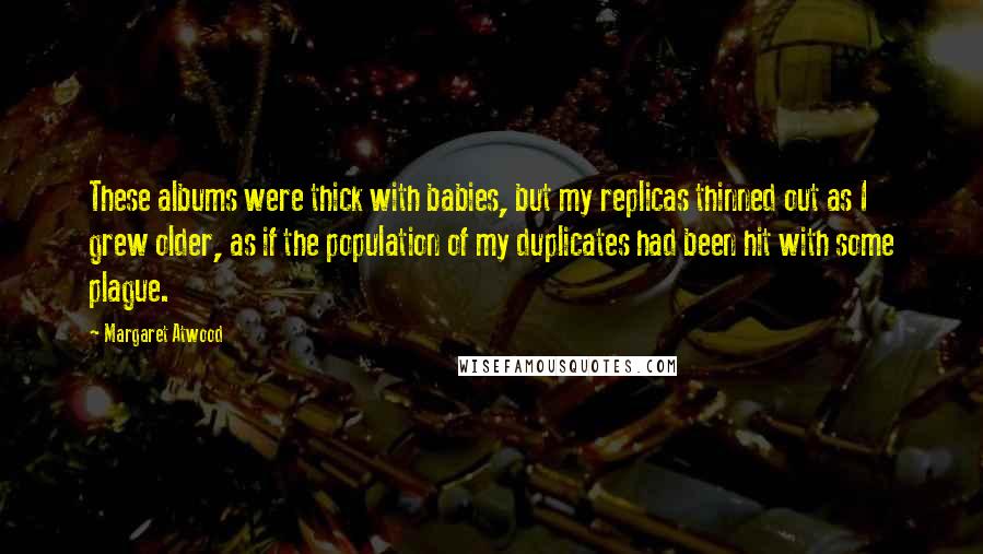 Margaret Atwood Quotes: These albums were thick with babies, but my replicas thinned out as I grew older, as if the population of my duplicates had been hit with some plague.