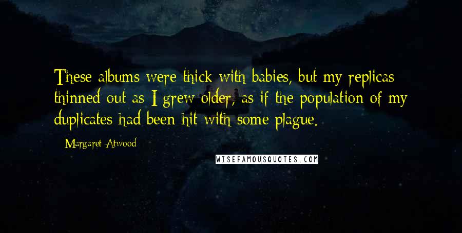 Margaret Atwood Quotes: These albums were thick with babies, but my replicas thinned out as I grew older, as if the population of my duplicates had been hit with some plague.