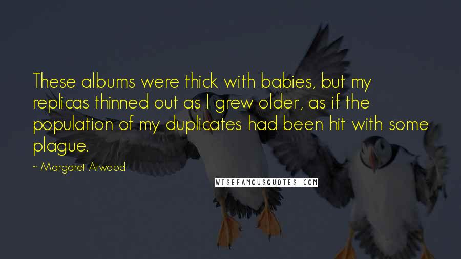 Margaret Atwood Quotes: These albums were thick with babies, but my replicas thinned out as I grew older, as if the population of my duplicates had been hit with some plague.