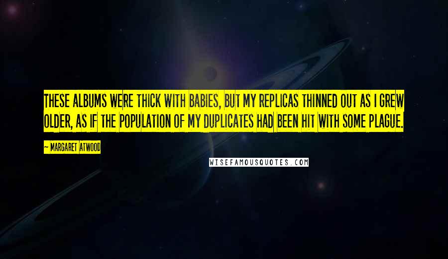 Margaret Atwood Quotes: These albums were thick with babies, but my replicas thinned out as I grew older, as if the population of my duplicates had been hit with some plague.