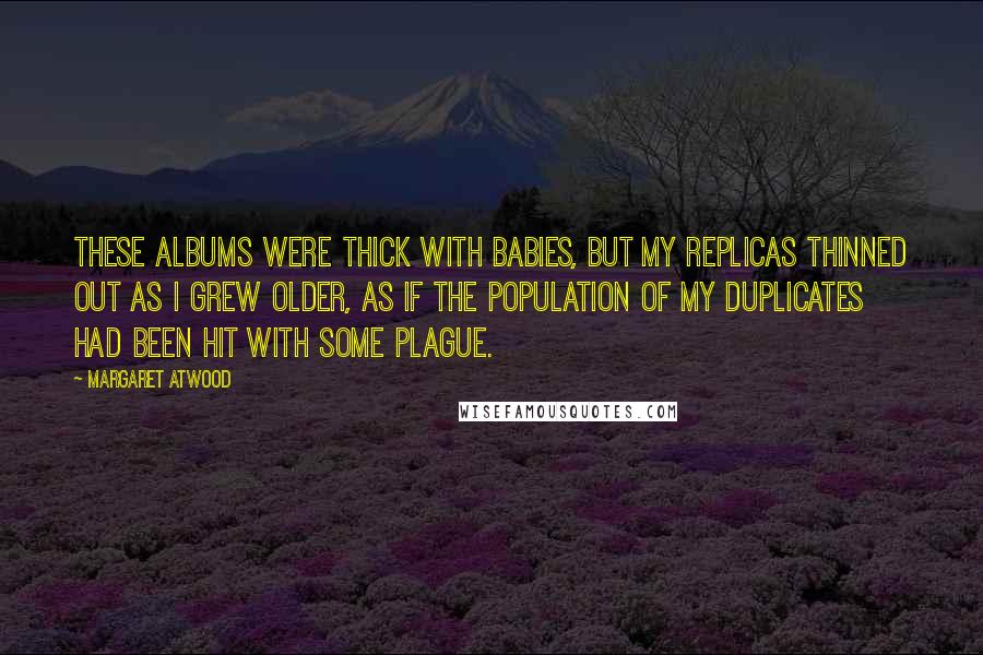 Margaret Atwood Quotes: These albums were thick with babies, but my replicas thinned out as I grew older, as if the population of my duplicates had been hit with some plague.