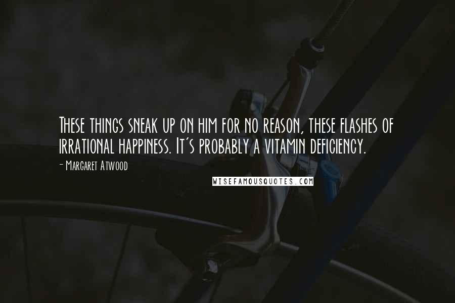 Margaret Atwood Quotes: These things sneak up on him for no reason, these flashes of irrational happiness. It's probably a vitamin deficiency.