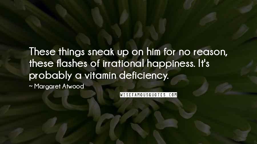 Margaret Atwood Quotes: These things sneak up on him for no reason, these flashes of irrational happiness. It's probably a vitamin deficiency.