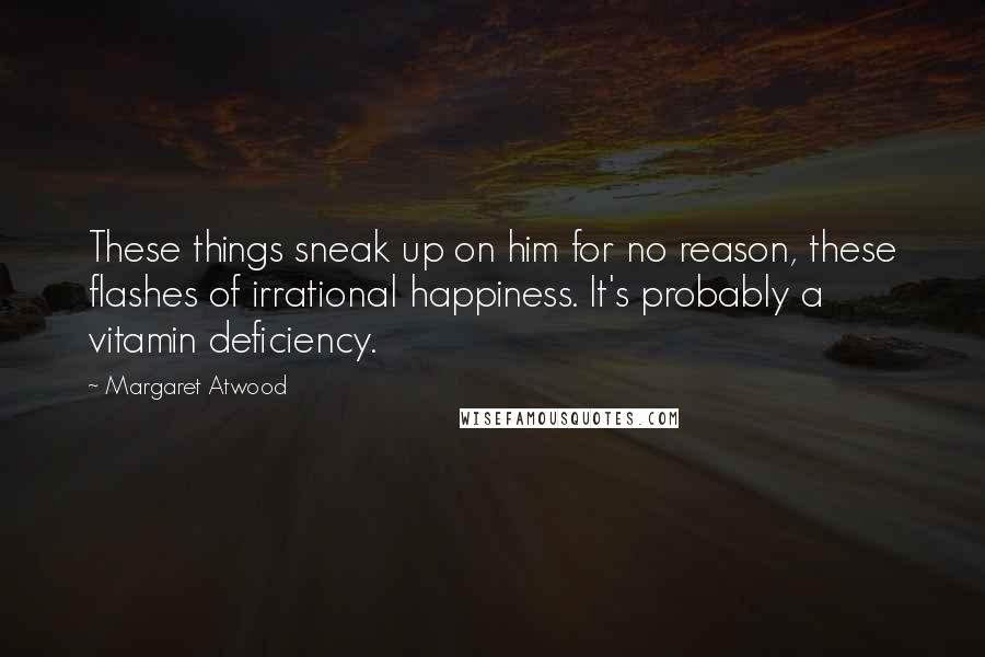 Margaret Atwood Quotes: These things sneak up on him for no reason, these flashes of irrational happiness. It's probably a vitamin deficiency.