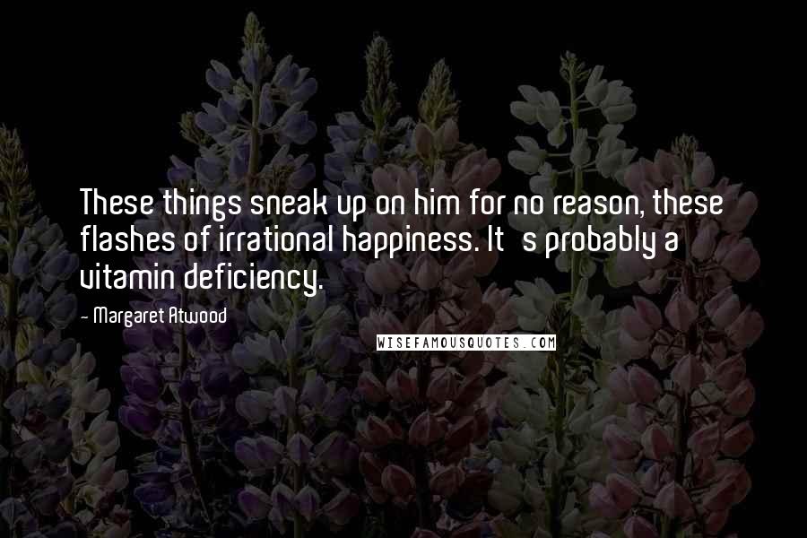 Margaret Atwood Quotes: These things sneak up on him for no reason, these flashes of irrational happiness. It's probably a vitamin deficiency.