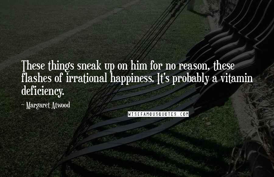 Margaret Atwood Quotes: These things sneak up on him for no reason, these flashes of irrational happiness. It's probably a vitamin deficiency.