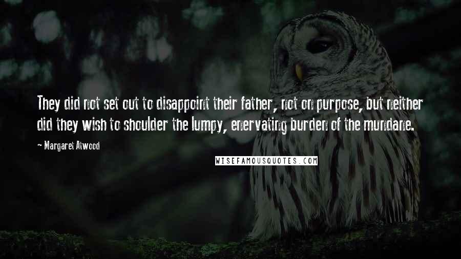 Margaret Atwood Quotes: They did not set out to disappoint their father, not on purpose, but neither did they wish to shoulder the lumpy, enervating burden of the mundane.