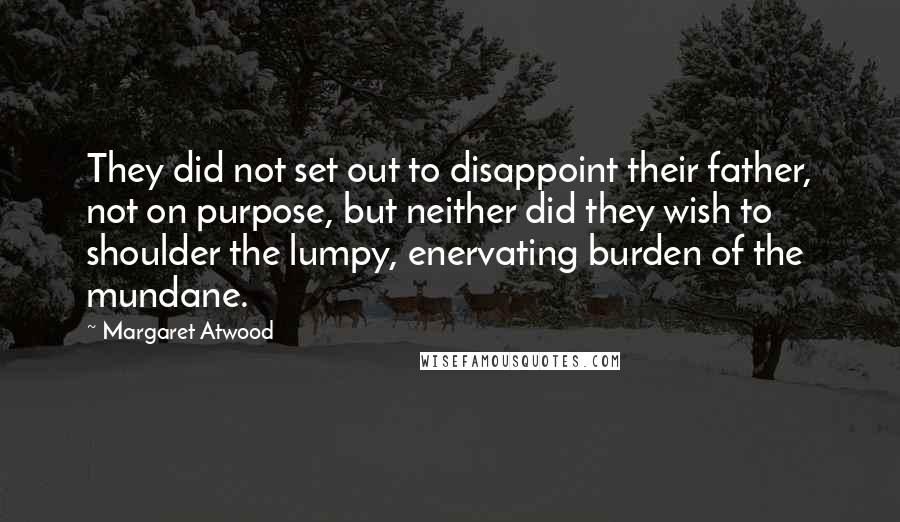 Margaret Atwood Quotes: They did not set out to disappoint their father, not on purpose, but neither did they wish to shoulder the lumpy, enervating burden of the mundane.