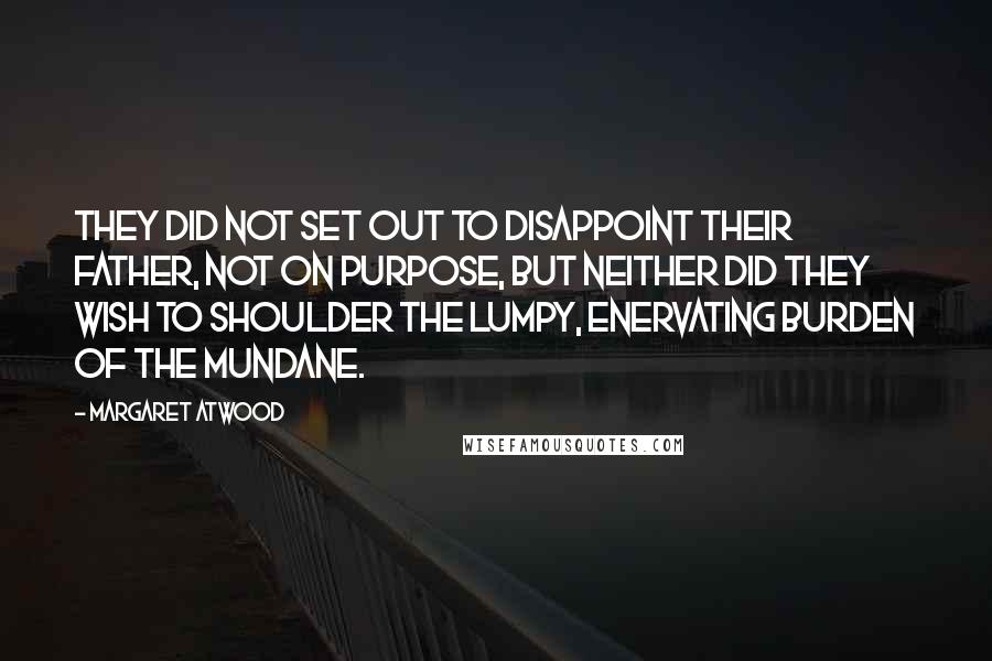 Margaret Atwood Quotes: They did not set out to disappoint their father, not on purpose, but neither did they wish to shoulder the lumpy, enervating burden of the mundane.