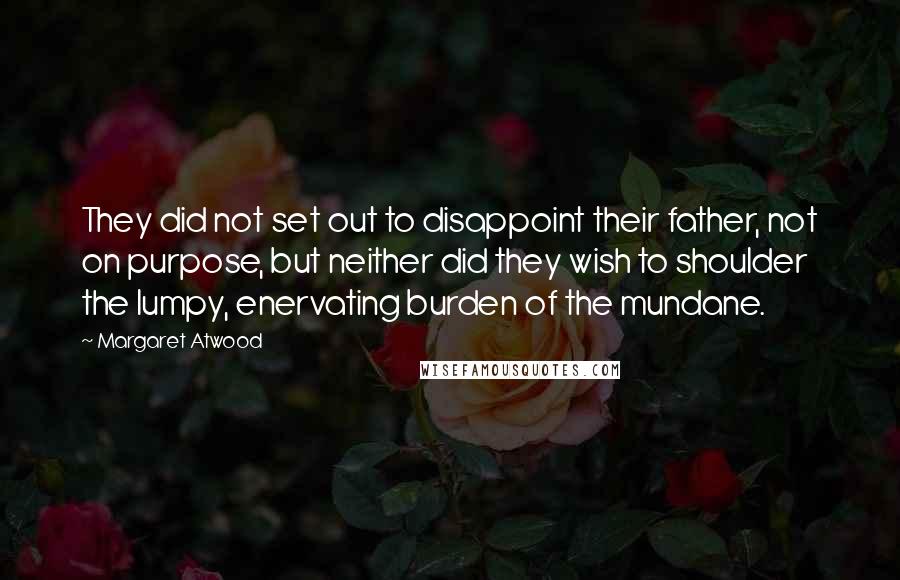Margaret Atwood Quotes: They did not set out to disappoint their father, not on purpose, but neither did they wish to shoulder the lumpy, enervating burden of the mundane.