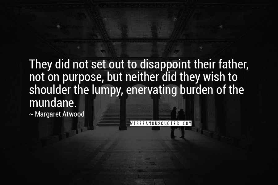 Margaret Atwood Quotes: They did not set out to disappoint their father, not on purpose, but neither did they wish to shoulder the lumpy, enervating burden of the mundane.