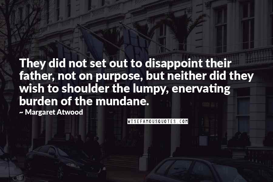 Margaret Atwood Quotes: They did not set out to disappoint their father, not on purpose, but neither did they wish to shoulder the lumpy, enervating burden of the mundane.
