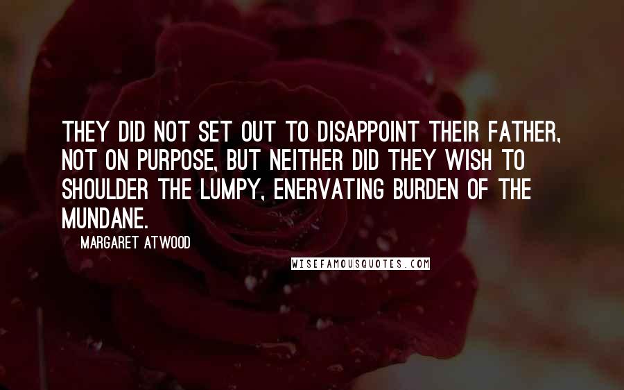 Margaret Atwood Quotes: They did not set out to disappoint their father, not on purpose, but neither did they wish to shoulder the lumpy, enervating burden of the mundane.