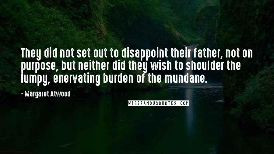 Margaret Atwood Quotes: They did not set out to disappoint their father, not on purpose, but neither did they wish to shoulder the lumpy, enervating burden of the mundane.