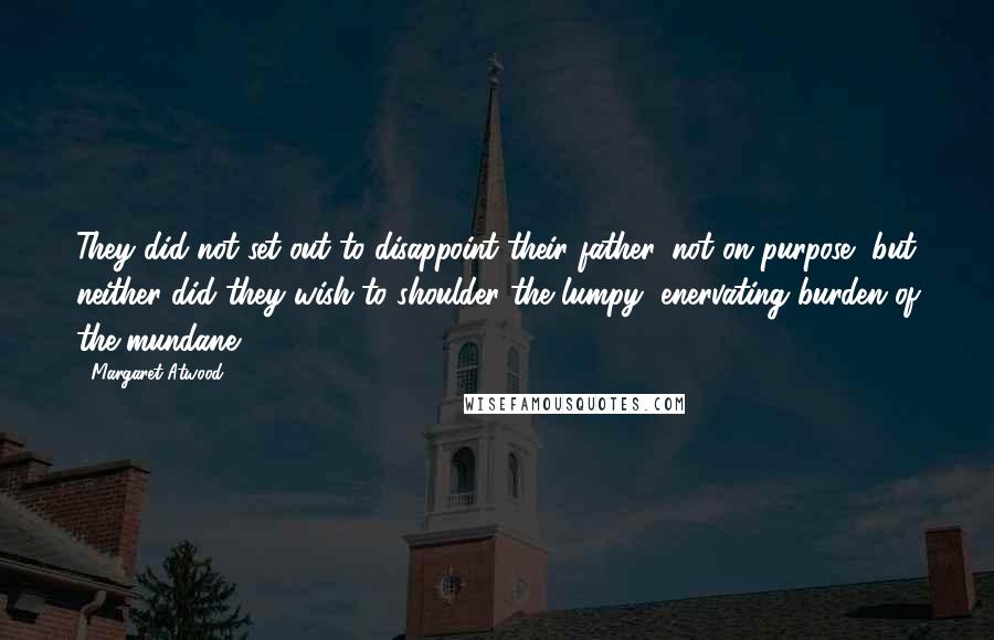 Margaret Atwood Quotes: They did not set out to disappoint their father, not on purpose, but neither did they wish to shoulder the lumpy, enervating burden of the mundane.